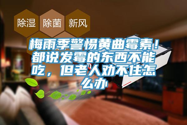 梅雨季警惕黃曲黴素！都說發黴的東西不能吃，但老人勸不住怎麽辦